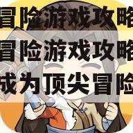 异界冒险游戏攻略大全
异界冒险游戏攻略手册，成为顶尖冒险者的秘诀